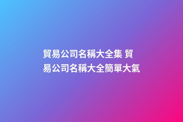 貿易公司名稱大全集 貿易公司名稱大全簡單大氣-第1張-公司起名-玄機派